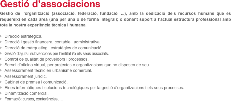Gestió d’associacions 
Gestió de l’organització (associació, federació, fundació, ...), amb la dedicació dels recursos humans que es requereixi en cada àrea (una per una o de forma integral); o donant suport a l’actual estructura professional amb tota la nostra experiència tècnica i humana.

Direcció estratègica.
Direcció i gestió financera, contable i administrativa.
Direcció de màrqueting i estratègies de comunicació.
Gestió d’ajuts i subvencions per l’entitat i/o els seus associats.
Control de qualitat de proveïdors i processos.
Servei d’oficina virtual, per projectes o organitzacions que no disposen de seu.
Assessorament tècnic en urbanisme comercial.
Assessorament jurídic.
Gabinet de premsa i comunicació.
Eines informàtiques i solucions tecnològiques per la gestió d’organitzacions i els seus processos.
Dinamització comercial.
Formació: cursos, conferències, ...