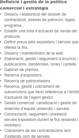 Definició i gestió de la política comercial i estratègia 
Disseny i elaboració del dossier de contractació, dossier de patrocini, logos, programa...
Establir una línia d’actuació de venda del producte.
Definir preus pels expositors i serveis que ofereix la fira.
Disseny i manteniment de la web.
Elaboració, gestió i seguiment d’anuncis i publicacions, banderoles, lones i cartells.
Gabinet de premsa.
Recerca d’expositors.
Recerca de patrocinadors.
Recerca, gestió i cobrament de subvencions que facin referència a l’àmbit d’actuació de l’agent gestor.
Gestió comercial: canalització i gestió de reserves d’espais (estands) i serveis.
Contractació, seguiment i prestació serveis expositors durant la fira (estands i mobiliari).
Cobrament de les contractacions tant d’estands com de serveis.