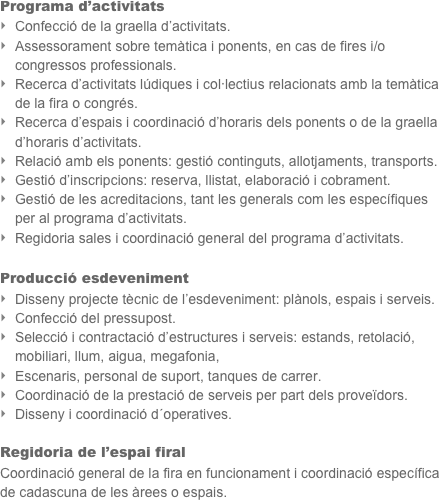 Programa d’activitats
Confecció de la graella d’activitats.
Assessorament sobre temàtica i ponents, en cas de fires i/o congressos professionals.
Recerca d’activitats lúdiques i col·lectius relacionats amb la temàtica de la fira o congrés.
Recerca d’espais i coordinació d’horaris dels ponents o de la graella d’horaris d’activitats.
Relació amb els ponents: gestió continguts, allotjaments, transports.
Gestió d’inscripcions: reserva, llistat, elaboració i cobrament.
Gestió de les acreditacions, tant les generals com les específiques per al programa d’activitats.
Regidoria sales i coordinació general del programa d’activitats.

Producció esdeveniment
Disseny projecte tècnic de l’esdeveniment: plànols, espais i serveis.
Confecció del pressupost.
Selecció i contractació d’estructures i serveis: estands, retolació, mobiliari, llum, aigua, megafonia,                              
Escenaris, personal de suport, tanques de carrer.
Coordinació de la prestació de serveis per part dels proveïdors.
Disseny i coordinació d´operatives.

Regidoria de l’espai firal
Coordinació general de la fira en funcionament i coordinació específica de cadascuna de les àrees o espais.