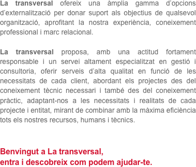 La transversal ofereix una àmplia gamma d’opcions d’externalització per donar suport als objectius de qualsevol organització, aprofitant la nostra experiència, coneixement professional i marc relacional.

La transversal proposa, amb una actitud fortament responsable i un servei altament especialitzat en gestió i consultoria, oferir serveis d’alta qualitat en funció de les necessitats de cada client, abordant els projectes des del coneixement tècnic necessari i també des del coneixement pràctic, adaptant-nos a les necessitats i realitats de cada projecte i entitat, mirant de combinar amb la màxima eficiència tots els nostres recursos, humans i tècnics.


Benvingut a La transversal,
entra i descobreix com podem ajudar-te.