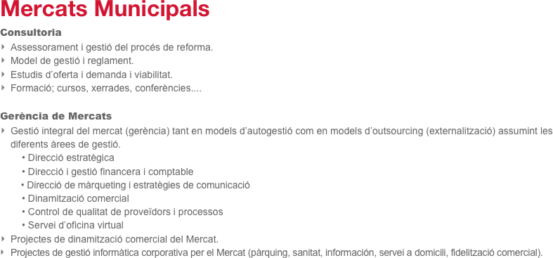 Mercats Municipals
Consultoria
Assessorament i gestió del procés de reforma.
Model de gestió i reglament.
Estudis d’oferta i demanda i viabilitat.
Formació; cursos, xerrades, conferències....

Gerència de Mercats
Gestió integral del mercat (gerència) tant en models d’autogestió com en models d’outsourcing (externalització) assumint les diferents àrees de gestió.
        • Direcció estratègica
        • Direcció i gestió financera i comptable   
        • Direcció de màrqueting i estratègies de comunicació
        • Dinamització comercial
        • Control de qualitat de proveïdors i processos
        • Servei d’oficina virtual
Projectes de dinamització comercial del Mercat.
Projectes de gestió informàtica corporativa per el Mercat (pàrquing, sanitat, información, servei a domicili, fidelització comercial).