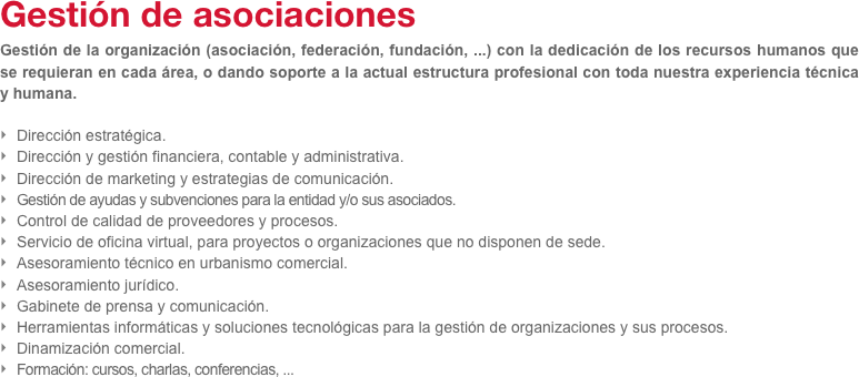 Gestión de asociaciones 
Gestión de la organización (asociación, federación, fundación, ...) con la dedicación de los recursos humanos que se requieran en cada área, o dando soporte a la actual estructura profesional con toda nuestra experiencia técnica y humana.

Dirección estratégica.
Dirección y gestión financiera, contable y administrativa.
Dirección de marketing y estrategias de comunicación.
Gestión de ayudas y subvenciones para la entidad y/o sus asociados.
Control de calidad de proveedores y procesos.
Servicio de oficina virtual, para proyectos o organizaciones que no disponen de sede.
Asesoramiento técnico en urbanismo comercial.
Asesoramiento jurídico.
Gabinete de prensa y comunicación.
Herramientas informáticas y soluciones tecnológicas para la gestión de organizaciones y sus procesos.
Dinamización comercial.
Formación: cursos, charlas, conferencias, ...