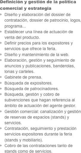 Definición y gestión de la política comercial y estrategia 
Diseño y elaboración del dossier de contratación, dossier de patrocinio, logos, programa...
Establecer una línea de actuación de venta del producto.
Definir precios para los expositores y servicios que ofrece la feria.
Diseño y mantenimiento de la web.
Elaboración, gestión y seguimiento de anuncios y publicaciones, banderolas, lonas y carteles.
Gabinete de prensa.
Búsqueda de expositores.
Búsqueda de patrocinadores.
Búsqueda, gestión y cobro de subvenciones que hagan referencia al ámbito de actuación del agente gestor.
Gestión comercial: canalización y gestión de reservas de espacios (stands) y servicios.
Contratación, seguimiento y prestación servicios expositores durante la feria (stands y mobiliario).
Cobro de las contrataciones tanto de stands como de servicios.