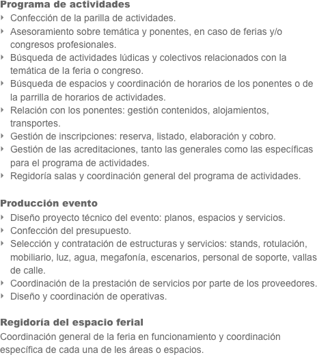 Programa de actividades
Confección de la parilla de actividades.
Asesoramiento sobre temática y ponentes, en caso de ferias y/o congresos profesionales.
Búsqueda de actividades lúdicas y colectivos relacionados con la temática de la feria o congreso.
Búsqueda de espacios y coordinación de horarios de los ponentes o de la parrilla de horarios de actividades.
Relación con los ponentes: gestión contenidos, alojamientos, transportes.
Gestión de inscripciones: reserva, listado, elaboración y cobro.
Gestión de las acreditaciones, tanto las generales como las específicas para el programa de actividades.
Regidoría salas y coordinación general del programa de actividades.

Producción evento
Diseño proyecto técnico del evento: planos, espacios y servicios.
Confección del presupuesto.
Selección y contratación de estructuras y servicios: stands, rotulación, mobiliario, luz, agua, megafonía, escenarios, personal de soporte, vallas de calle.
Coordinación de la prestación de servicios por parte de los proveedores.
Diseño y coordinación de operativas.

Regidoría del espacio ferial
Coordinación general de la feria en funcionamiento y coordinación específica de cada una de les áreas o espacios.