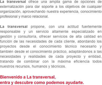 La transversal ofrece una amplia gama de opciones de externalización para dar soporte a los objetivos de cualquier organización, aprovechando nuestra experiencia, conocimiento profesional y marco relacional.

La transversal propone, con una actitud fuertemente responsable y un servicio altamente especializado en gestión y consultoría, ofrecer servicios de alta calidad en función de las necesidades de cada cliente, abordando los proyectos desde el conocimiento técnico necesario y también desde el conocimiento práctico, adaptándonos a las necesidades y realidades de cada proyecto y entidad, tratando de combinar con la máxima eficiencia todos nuestros recursos, humanos y técnicos.

Bienvenido a La transversal,
entra y descubre como podemos ayudarte.