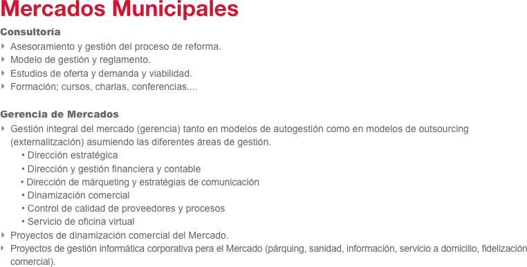 Mercados Municipales
Consultoría
Asesoramiento y gestión del proceso de reforma.
Modelo de gestión y reglamento.
Estudios de oferta y demanda y viabilidad.
Formación; cursos, charlas, conferencias....

Gerencia de Mercados
Gestión integral del mercado (gerencia) tanto en modelos de autogestión como en modelos de outsourcing (externalitzación) asumiendo las diferentes áreas de gestión.
        • Dirección estratégica
        • Dirección y gestión financiera y contable   
        • Dirección de márqueting y estratégias de comunicación
        • Dinamización comercial
        • Control de calidad de proveedores y procesos
        • Servicio de oficina virtual
Proyectos de dinamización comercial del Mercado.
Proyectos de gestión informática corporativa pera el Mercado (párquing, sanidad, información, servicio a domicilio, fidelización comercial).